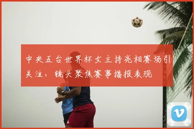 中央五台世界杯女主持亮相赛场引关注,镜头聚焦赛事播报表现