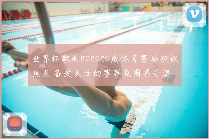 世界杯歌曲gogogo成体育赛场热议焦点 备受关注的赛事氛围再升温