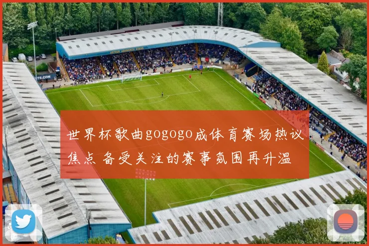 世界杯歌曲gogogo成体育赛场热议焦点 备受关注的赛事氛围再升温