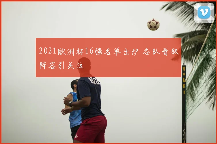 2021欧洲杯16强名单出炉 各队晋级阵容引关注