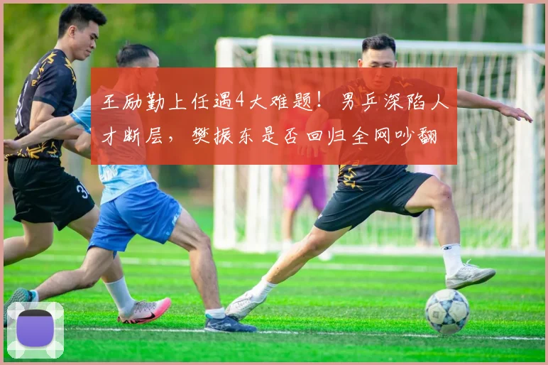王励勤上任遇4大难题！男乒深陷人才断层，樊振东是否回归全网吵翻