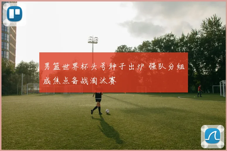 男篮世界杯头号种子出炉 强队分组成焦点备战淘汰赛