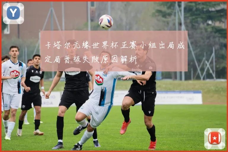 卡塔尔无缘世界杯正赛小组出局成定局晋级失败原因解析