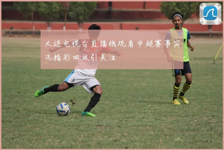 大连电视台直播线观看中超赛事实况精彩回放引关注