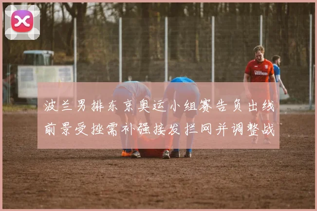 波兰男排东京奥运小组赛告负出线前景受挫需补强接发拦网并调整战术