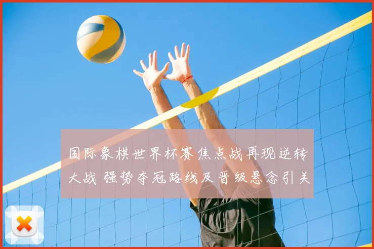 国际象棋世界杯赛焦点战再现逆转大战 强势夺冠路线及晋级悬念引关注