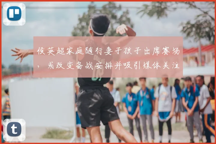 侯英超家庭随行妻子孩子出席赛场，或改变备战安排并吸引媒体关注