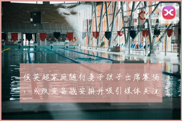 侯英超家庭随行妻子孩子出席赛场，或改变备战安排并吸引媒体关注