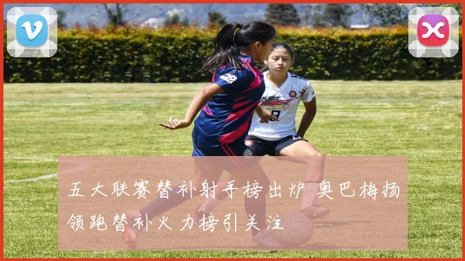 五大联赛替补射手榜出炉 奥巴梅扬领跑替补火力榜引关注