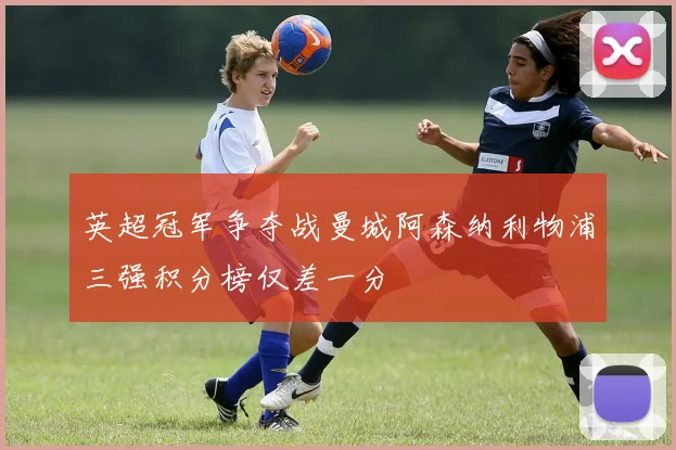 英超冠军争夺战曼城阿森纳利物浦三强积分榜仅差一分