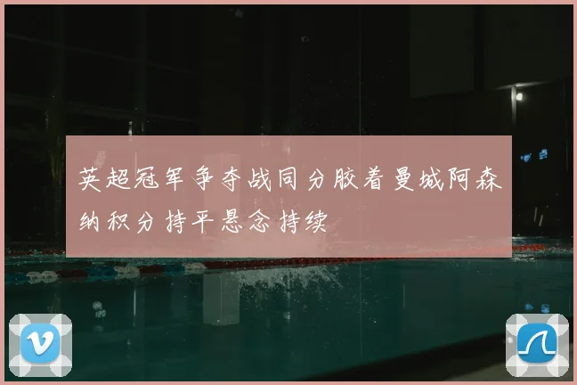 英超冠军争夺战同分胶着曼城阿森纳积分持平悬念持续