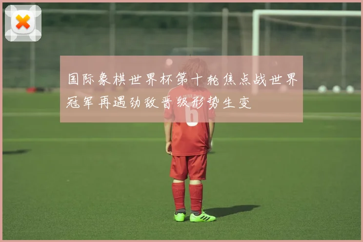国际象棋世界杯第十轮焦点战世界冠军再遇劲敌晋级形势生变