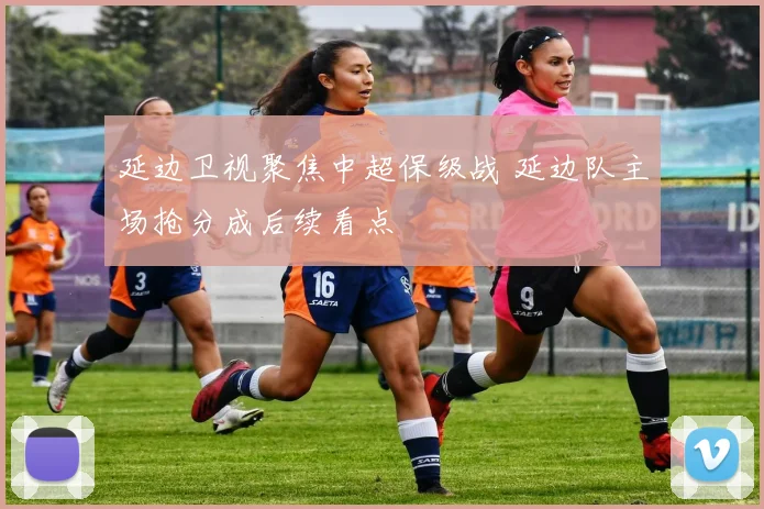 延边卫视聚焦中超保级战 延边队主场抢分成后续看点