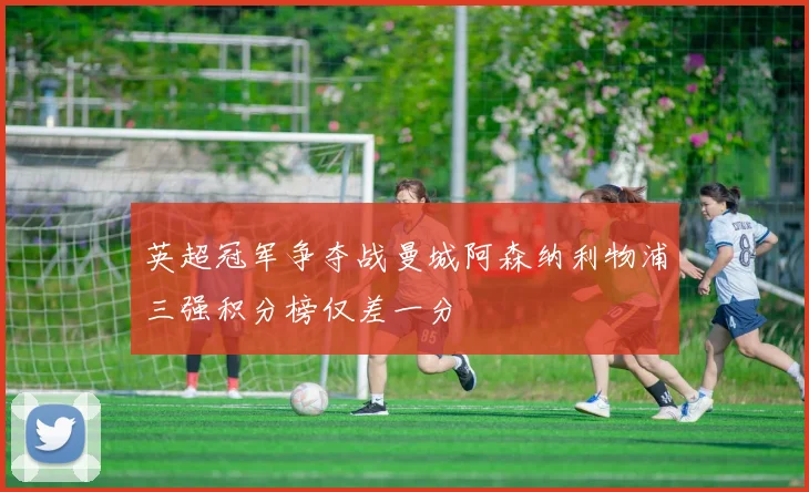 英超冠军争夺战曼城阿森纳利物浦三强积分榜仅差一分