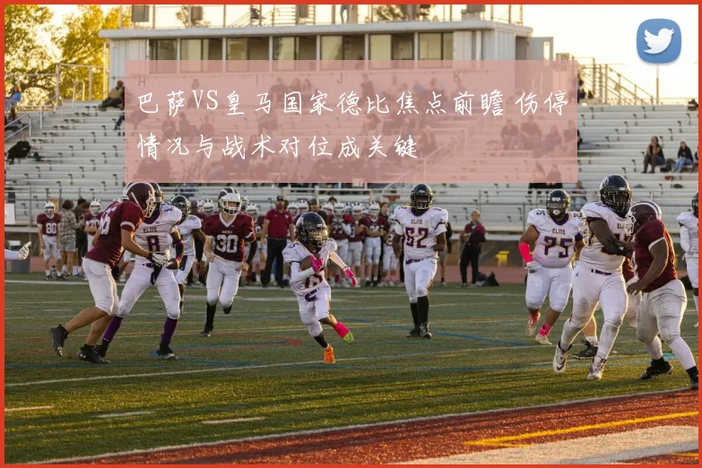 巴萨VS皇马国家德比焦点前瞻 伤停情况与战术对位成关键