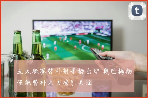 五大联赛替补射手榜出炉 奥巴梅扬领跑替补火力榜引关注