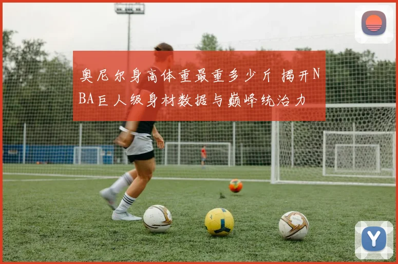 奥尼尔身高体重最重多少斤 揭开NBA巨人级身材数据与巅峰统治力