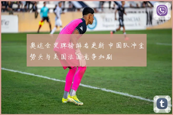 奥运会奖牌榜排名更新 中国队冲金势头与美国法国竞争加剧
