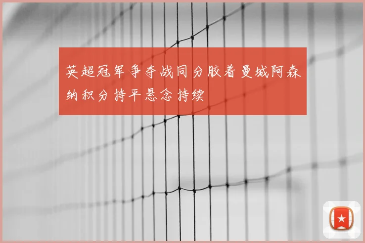 英超冠军争夺战同分胶着曼城阿森纳积分持平悬念持续