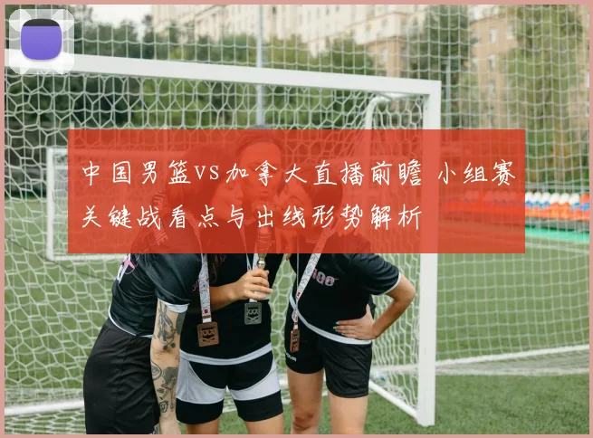 中国男篮vs加拿大直播前瞻 小组赛关键战看点与出线形势解析