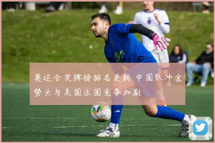 奥运会奖牌榜排名更新 中国队冲金势头与美国法国竞争加剧