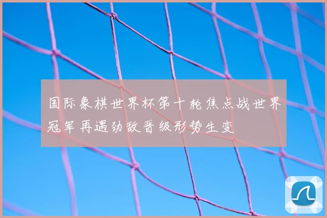 国际象棋世界杯第十轮焦点战世界冠军再遇劲敌晋级形势生变